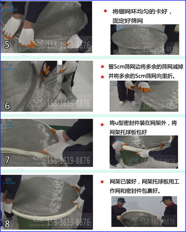 第五步：將旋振篩繃網(wǎng)環(huán)均勻的卡好固定好篩網(wǎng)第六步：留5cm篩網(wǎng)邊將多余的篩網(wǎng)減掉，并將多余的5cm篩網(wǎng)向里折第七步：將u型密封件裝在網(wǎng)架外，將網(wǎng)架托球板包好第八步：網(wǎng)架已裝好，網(wǎng)架托球板用工作網(wǎng)和密封件包裹好。